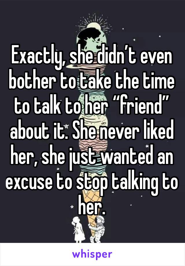 Exactly, she didn’t even bother to take the time to talk to her “friend” about it. She never liked her, she just wanted an excuse to stop talking to her. 