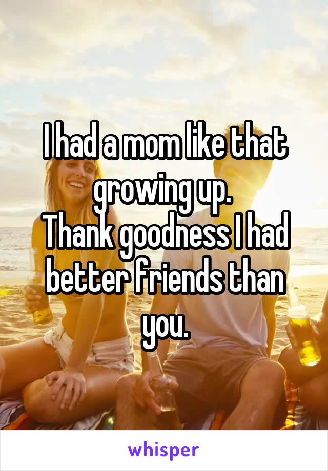 I had a mom like that growing up. 
Thank goodness I had better friends than you.