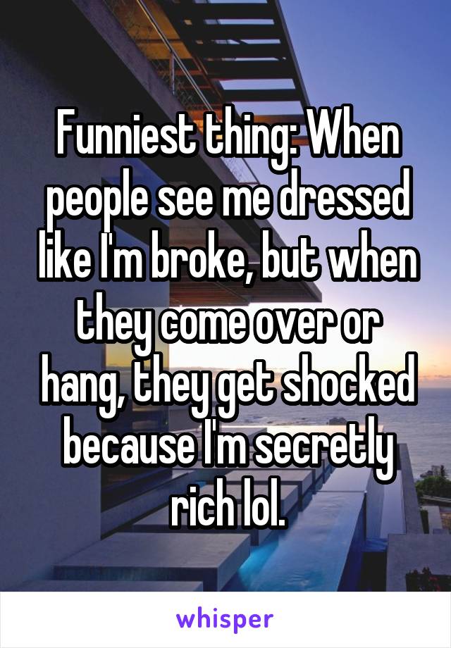 Funniest thing: When people see me dressed like I'm broke, but when they come over or hang, they get shocked because I'm secretly rich lol.