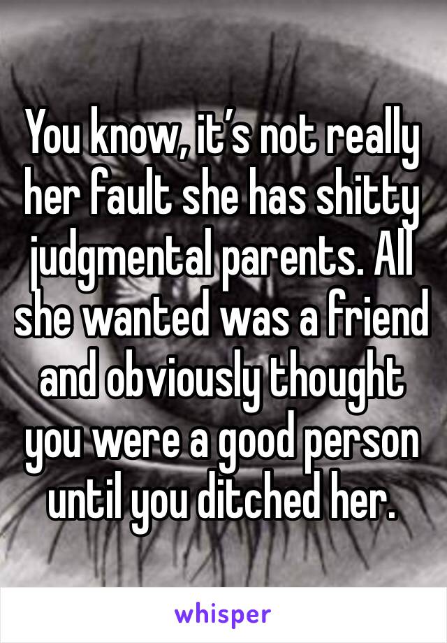 You know, it’s not really her fault she has shitty judgmental parents. All she wanted was a friend and obviously thought you were a good person until you ditched her.