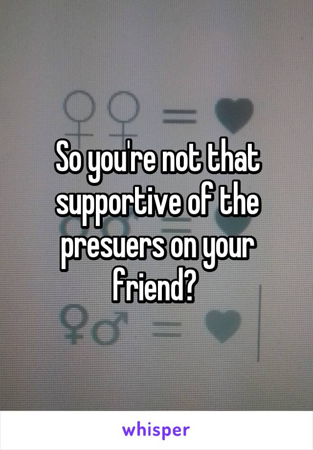 So you're not that supportive of the presuers on your friend? 