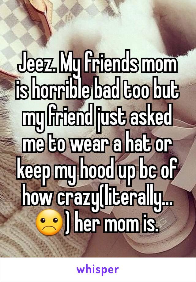 Jeez. My friends mom is horrible bad too but my friend just asked me to wear a hat or keep my hood up bc of how crazy(literally... ☹) her mom is. 