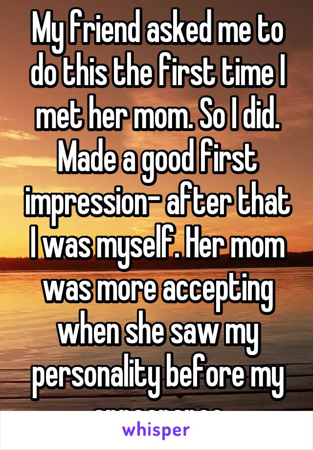 My friend asked me to do this the first time I met her mom. So I did. Made a good first impression- after that I was myself. Her mom was more accepting when she saw my personality before my appearance
