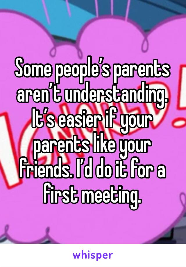 Some people’s parents aren’t understanding. It’s easier if your parents like your friends. I’d do it for a first meeting. 