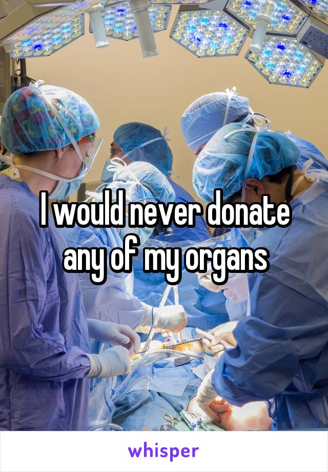 I would never donate any of my organs