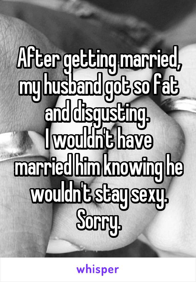 After getting married, my husband got so fat and disgusting. 
I wouldn't have married him knowing he wouldn't stay sexy. Sorry.