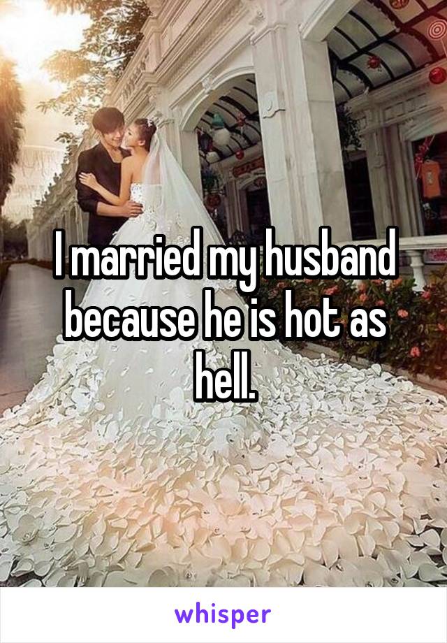 I married my husband because he is hot as hell.