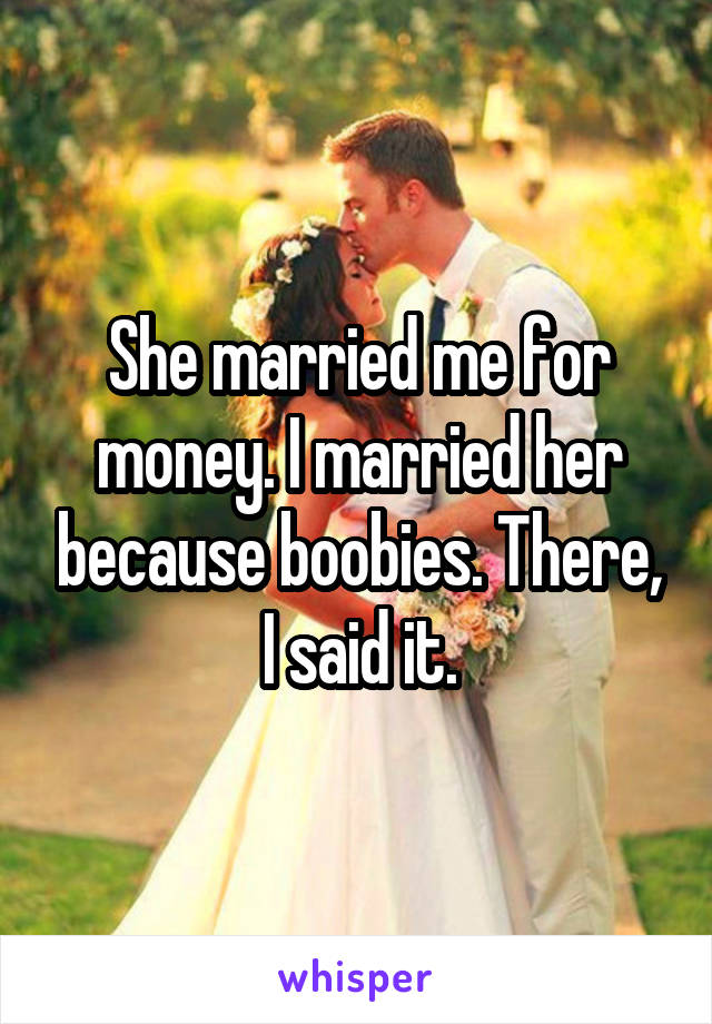 She married me for money. I married her because boobies. There, I said it.