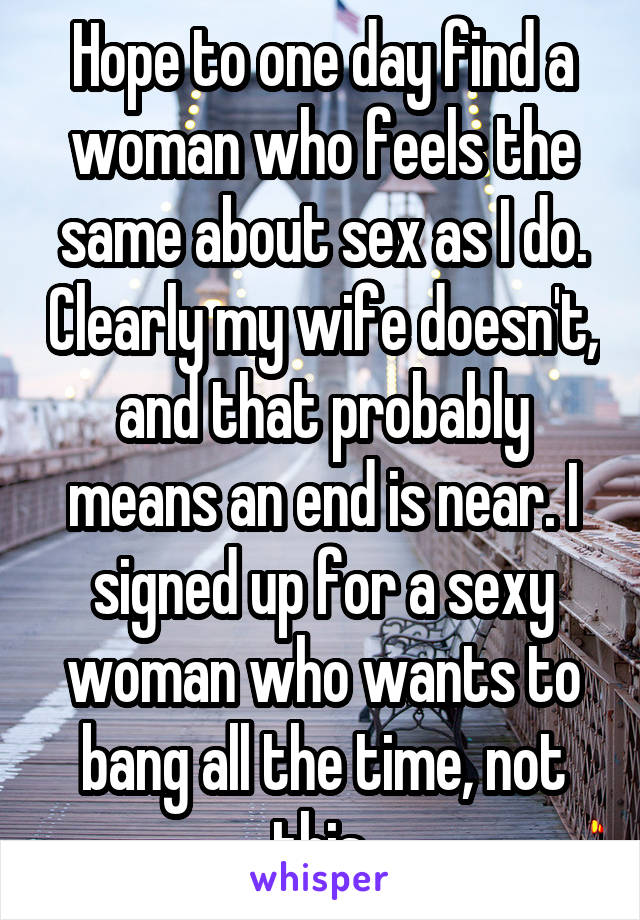 Hope to one day find a woman who feels the same about sex as I do. Clearly my wife doesn't, and that probably means an end is near. I signed up for a sexy woman who wants to bang all the time, not this.