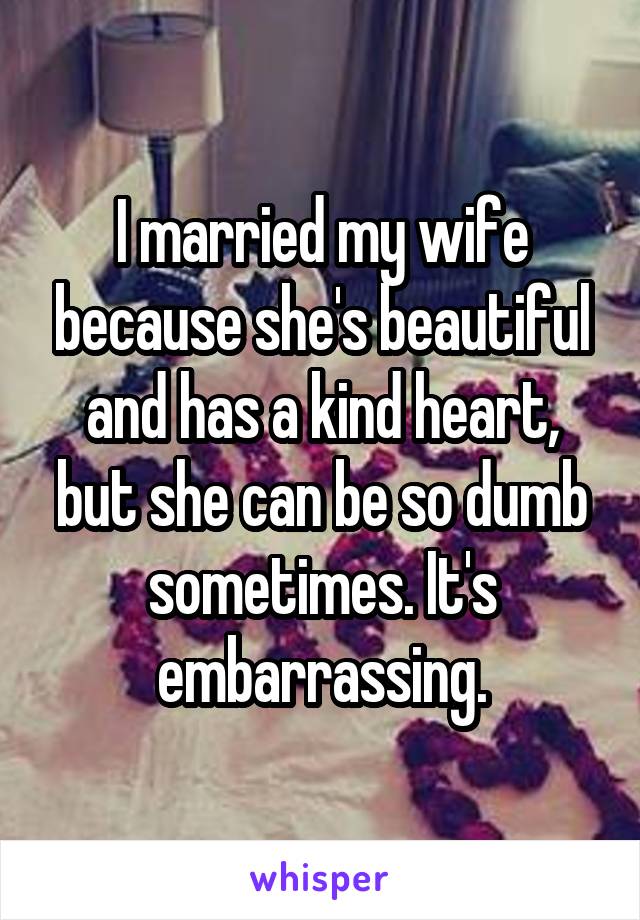I married my wife because she's beautiful and has a kind heart, but she can be so dumb sometimes. It's embarrassing.