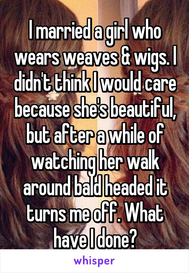 I married a girl who wears weaves & wigs. I didn't think I would care because she's beautiful, but after a while of watching her walk around bald headed it turns me off. What have I done?