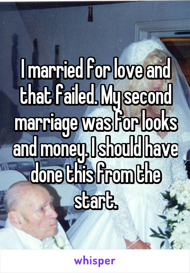 I married for love and that failed. My second marriage was for looks and money. I should have done this from the start.