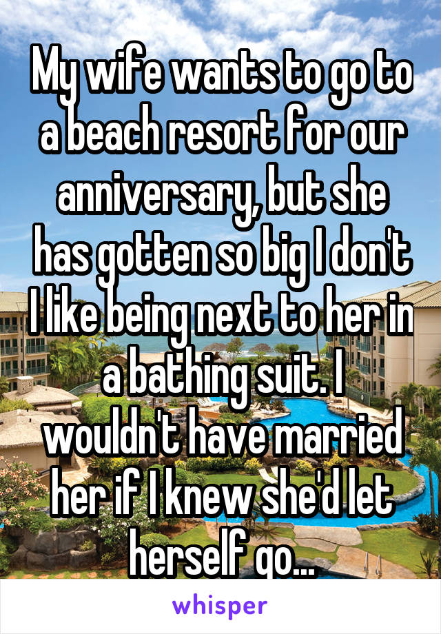 My wife wants to go to a beach resort for our anniversary, but she has gotten so big I don't I like being next to her in a bathing suit. I wouldn't have married her if I knew she'd let herself go...