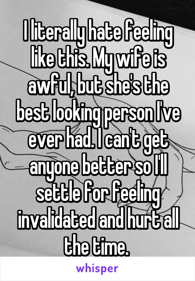 I literally hate feeling like this. My wife is awful, but she's the best looking person I've ever had. I can't get anyone better so I'll settle for feeling invalidated and hurt all the time. 