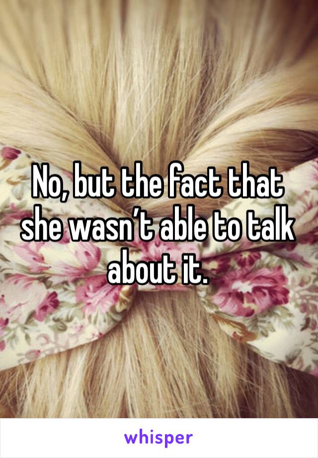 No, but the fact that she wasn’t able to talk about it.