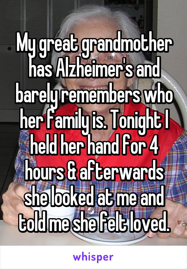 My great grandmother has Alzheimer's and barely remembers who her family is. Tonight I held her hand for 4 hours & afterwards she looked at me and told me she felt loved.