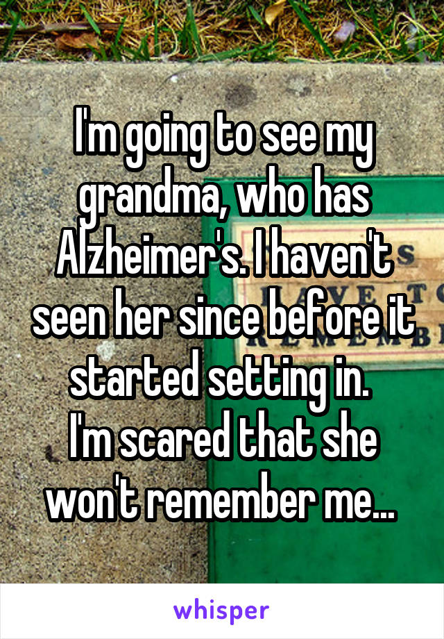 I'm going to see my grandma, who has Alzheimer's. I haven't seen her since before it started setting in. 
I'm scared that she won't remember me... 
