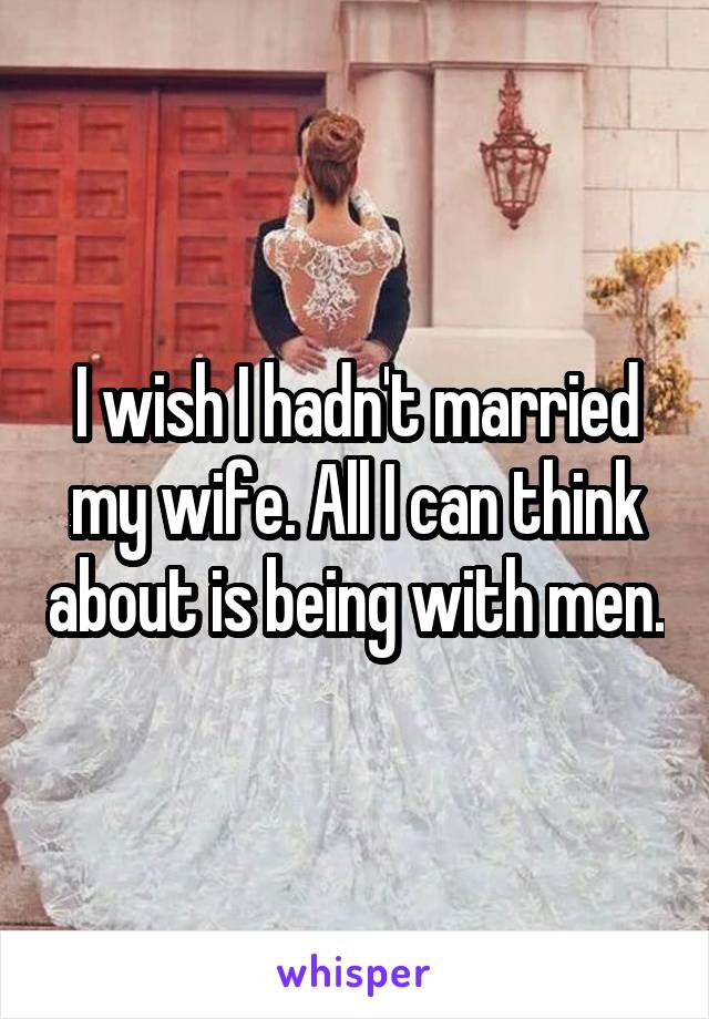 I wish I hadn't married my wife. All I can think about is being with men.