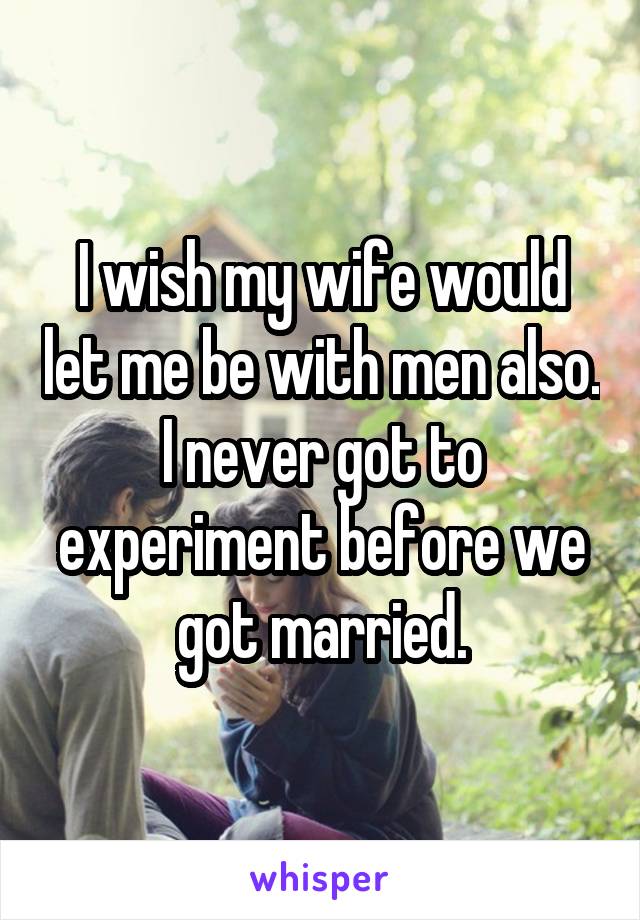I wish my wife would let me be with men also. I never got to experiment before we got married.