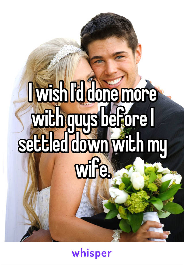 I wish I'd done more with guys before I settled down with my wife.