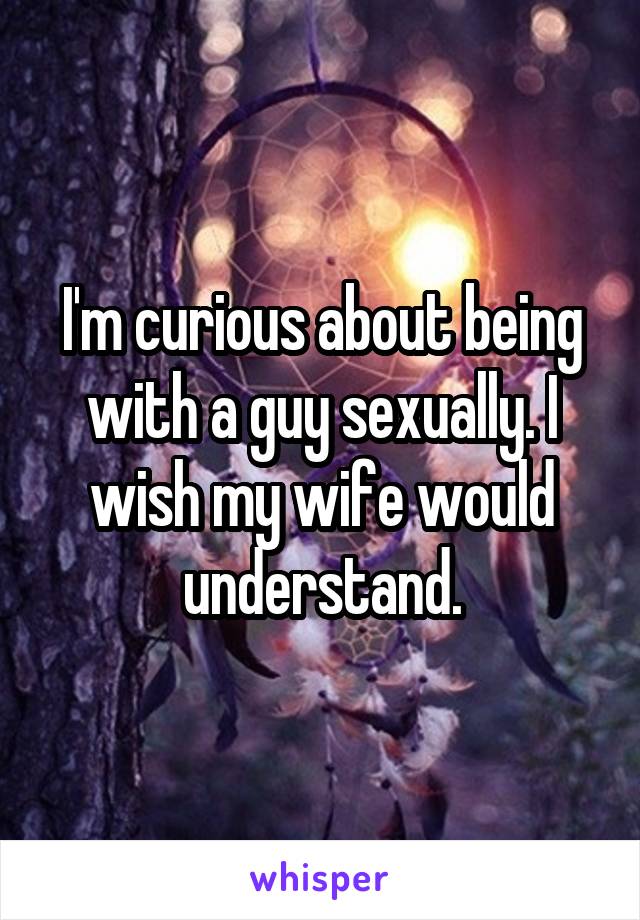 I'm curious about being with a guy sexually. I wish my wife would understand.