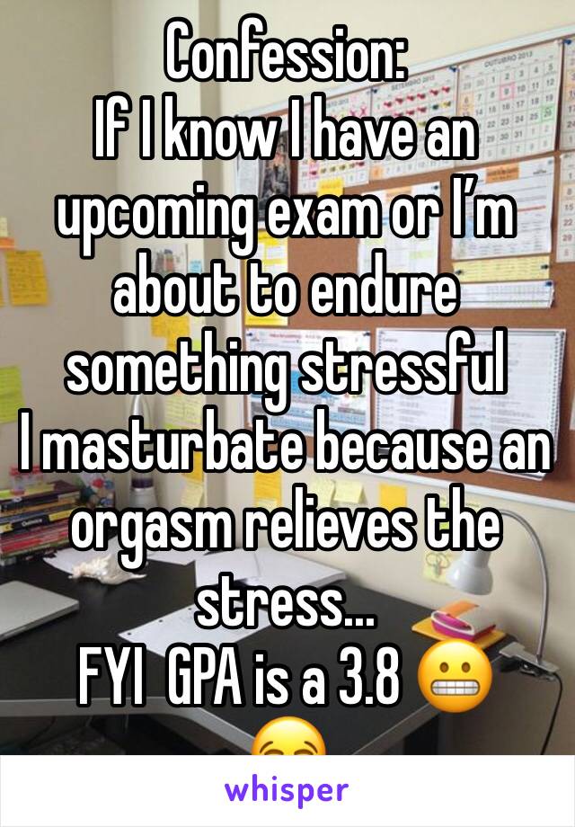 Confession:
If I know I have an upcoming exam or I’m about to endure something stressful
I masturbate because an orgasm relieves the stress...
FYI  GPA is a 3.8 😬
😂