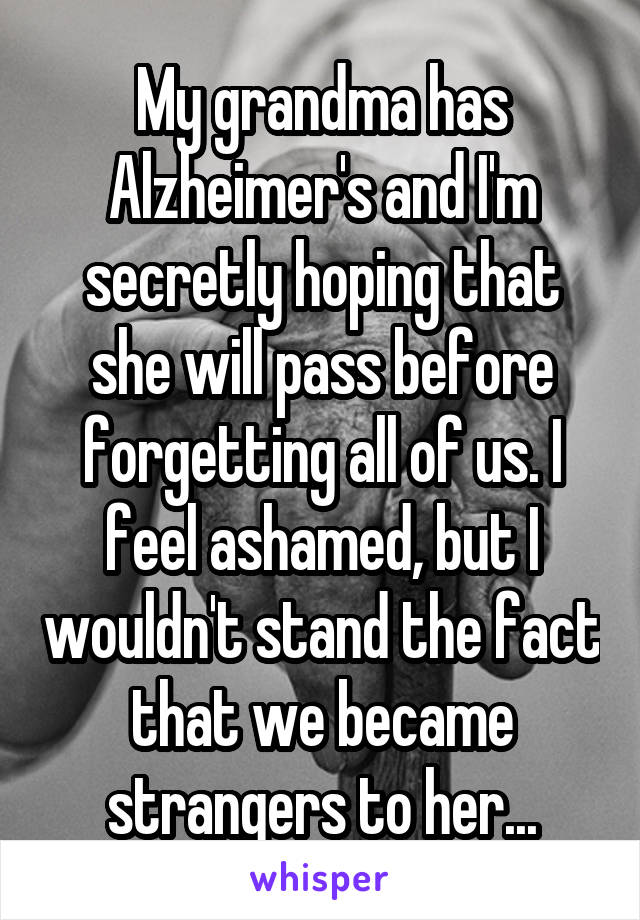 My grandma has Alzheimer's and I'm secretly hoping that she will pass before forgetting all of us. I feel ashamed, but I wouldn't stand the fact that we became strangers to her...