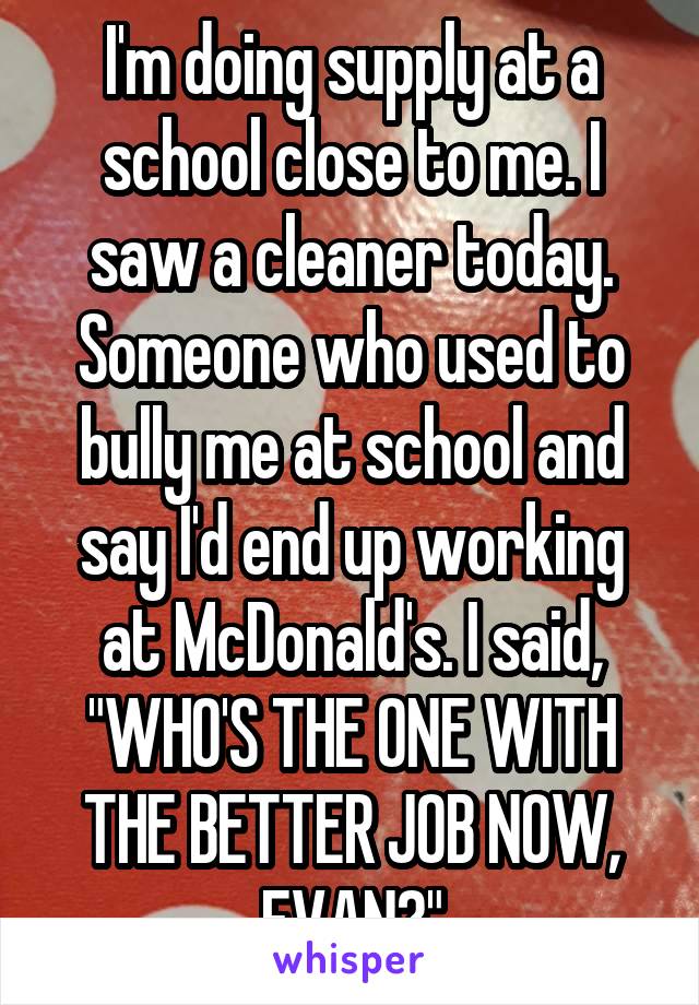 I'm doing supply at a school close to me. I saw a cleaner today. Someone who used to bully me at school and say I'd end up working at McDonald's. I said, "WHO'S THE ONE WITH THE BETTER JOB NOW, EVAN?"