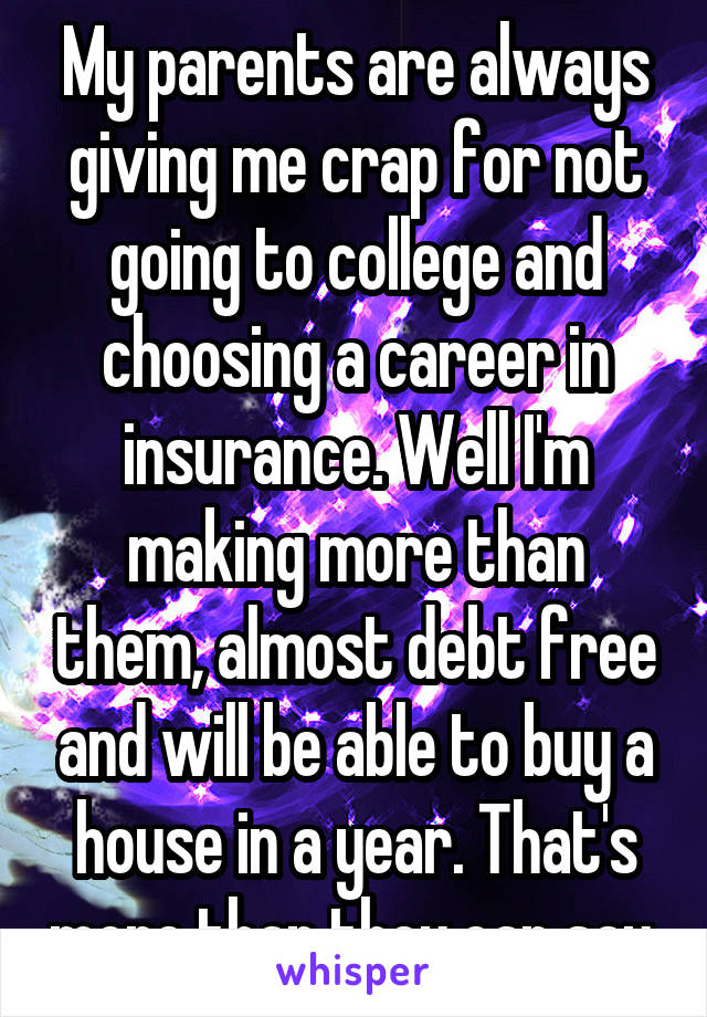 My parents are always giving me crap for not going to college and choosing a career in insurance. Well I'm making more than them, almost debt free and will be able to buy a house in a year. That's more than they can say.
