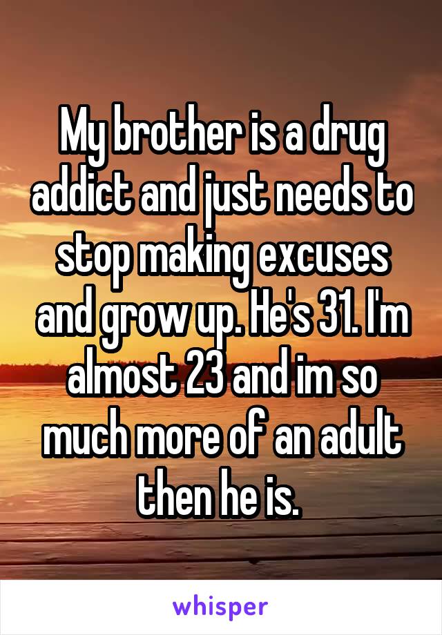 My brother is a drug addict and just needs to stop making excuses and grow up. He's 31. I'm almost 23 and im so much more of an adult then he is. 