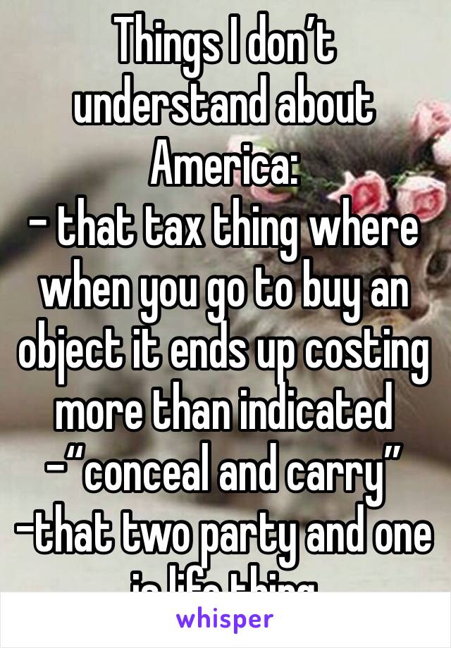 Things I don’t understand about America:
- that tax thing where when you go to buy an object it ends up costing more than indicated
-“conceal and carry”
-that two party and one is life thing