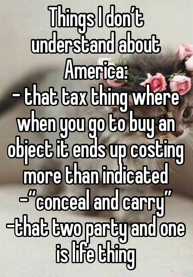 Things I don’t understand about America:
- that tax thing where when you go to buy an object it ends up costing more than indicated
-“conceal and carry”
-that two party and one is life thing