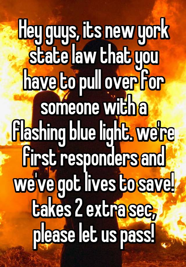 Hey guys, its new york state law that you have to pull over for someone with a flashing blue light. we're first responders and we've got lives to save! takes 2 extra sec, please let us pass!