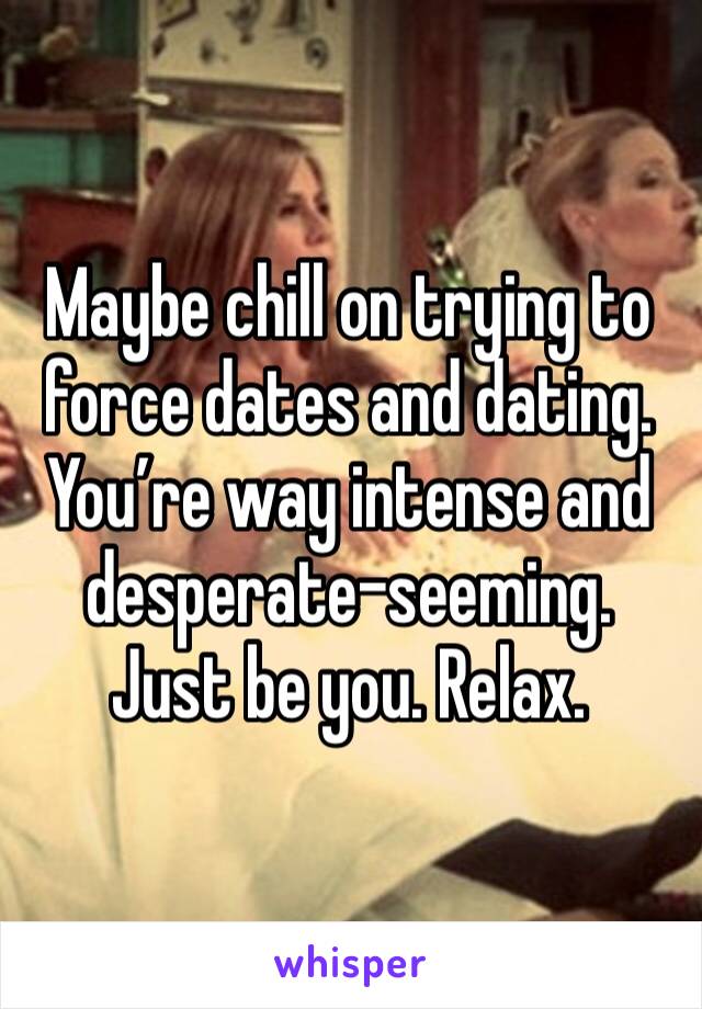 Maybe chill on trying to force dates and dating. You’re way intense and desperate-seeming. Just be you. Relax. 