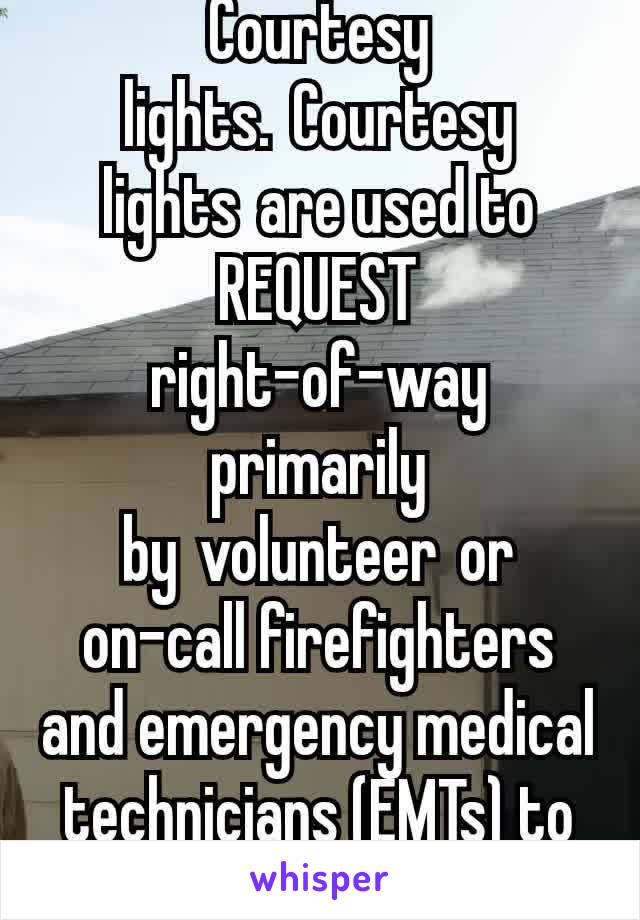 Courtesy lights. Courtesy lights are used to REQUEST  right-of-way primarily by volunteer or on-call firefighters and emergency medical technicians (EMTs) to expedite their drive .