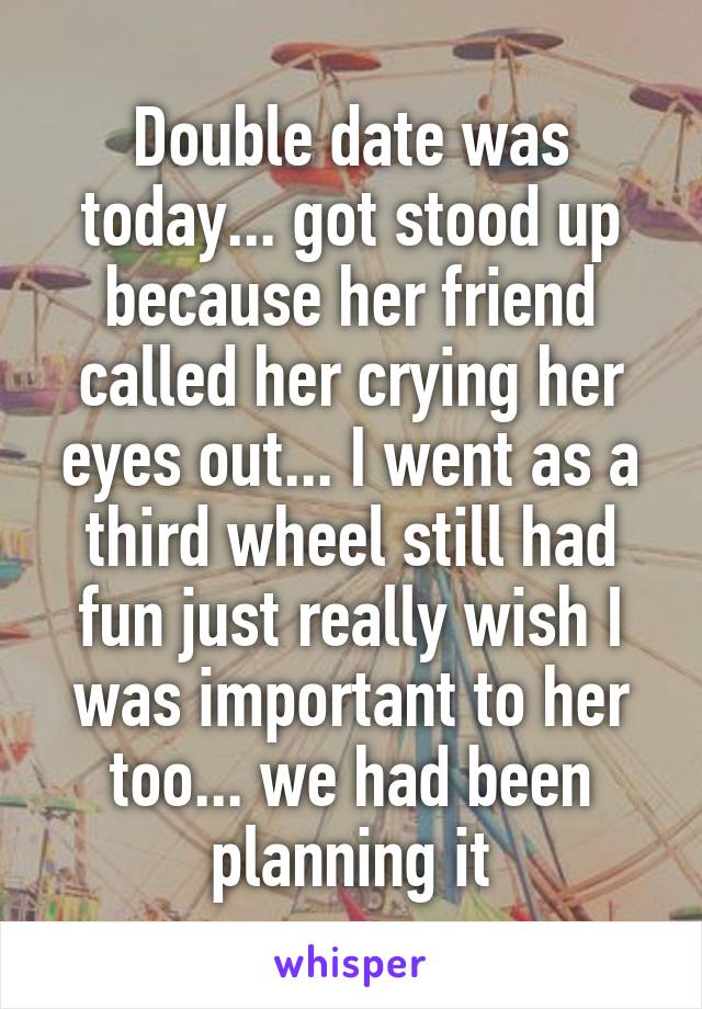 Double date was today... got stood up because her friend called her crying her eyes out... I went as a third wheel still had fun just really wish I was important to her too... we had been planning it