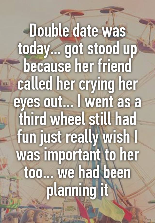 Double date was today... got stood up because her friend called her crying her eyes out... I went as a third wheel still had fun just really wish I was important to her too... we had been planning it