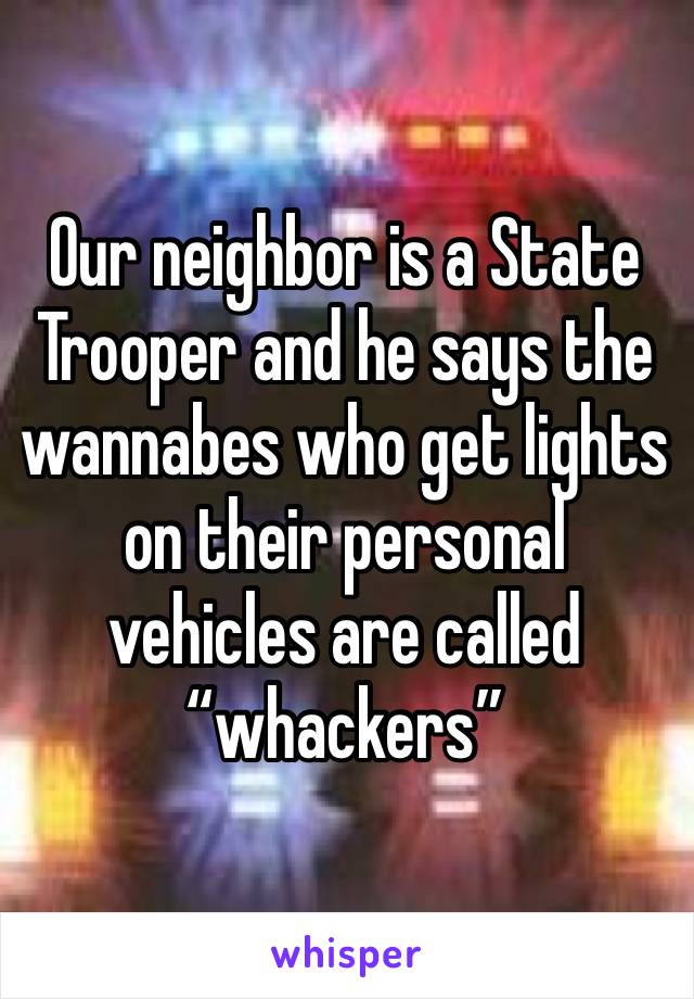 Our neighbor is a State Trooper and he says the wannabes who get lights on their personal vehicles are called “whackers”