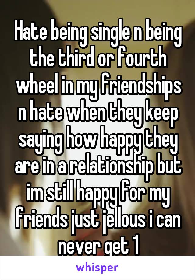 Hate being single n being the third or fourth wheel in my friendships n hate when they keep saying how happy they are in a relationship but im still happy for my friends just jellous i can never get 1