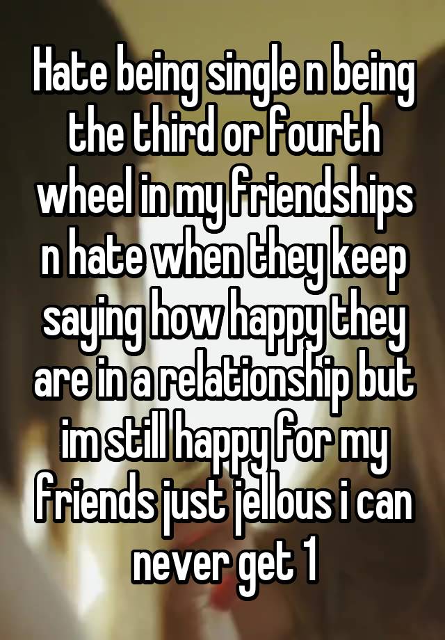 Hate being single n being the third or fourth wheel in my friendships n hate when they keep saying how happy they are in a relationship but im still happy for my friends just jellous i can never get 1