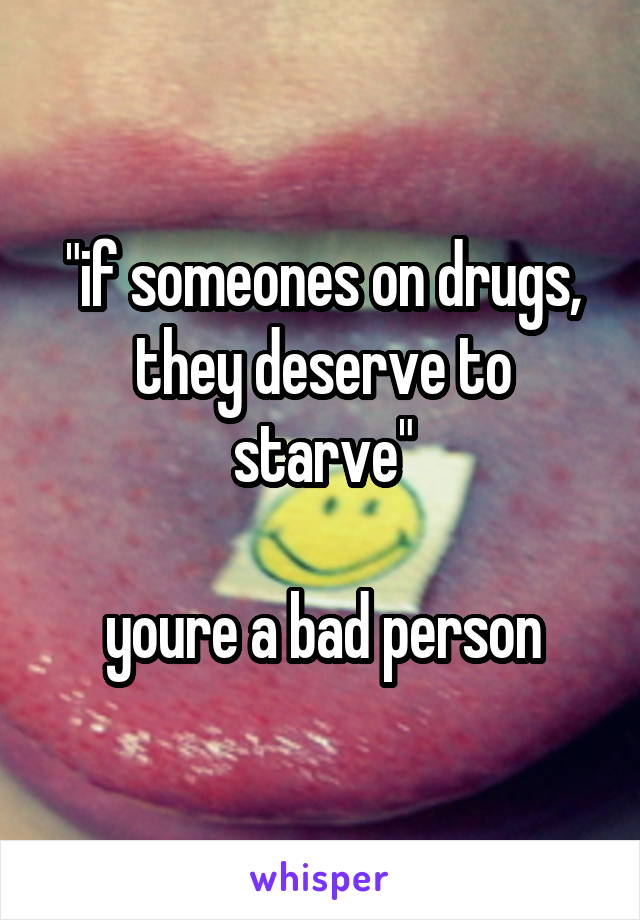 "if someones on drugs, they deserve to starve"

youre a bad person