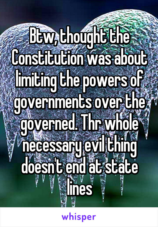 Btw, thought the Constitution was about limiting the powers of governments over the governed. Thr whole necessary evil thing doesn't end at state lines