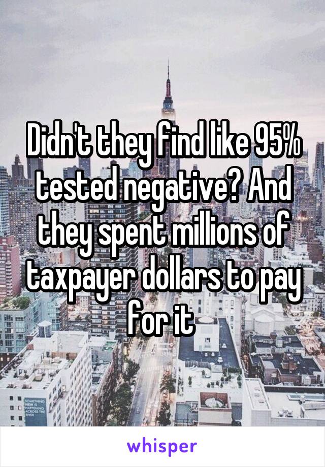 Didn't they find like 95% tested negative? And they spent millions of taxpayer dollars to pay for it 