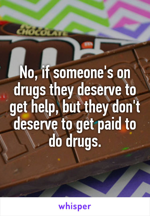 No, if someone's on drugs they deserve to get help, but they don't deserve to get paid to do drugs.