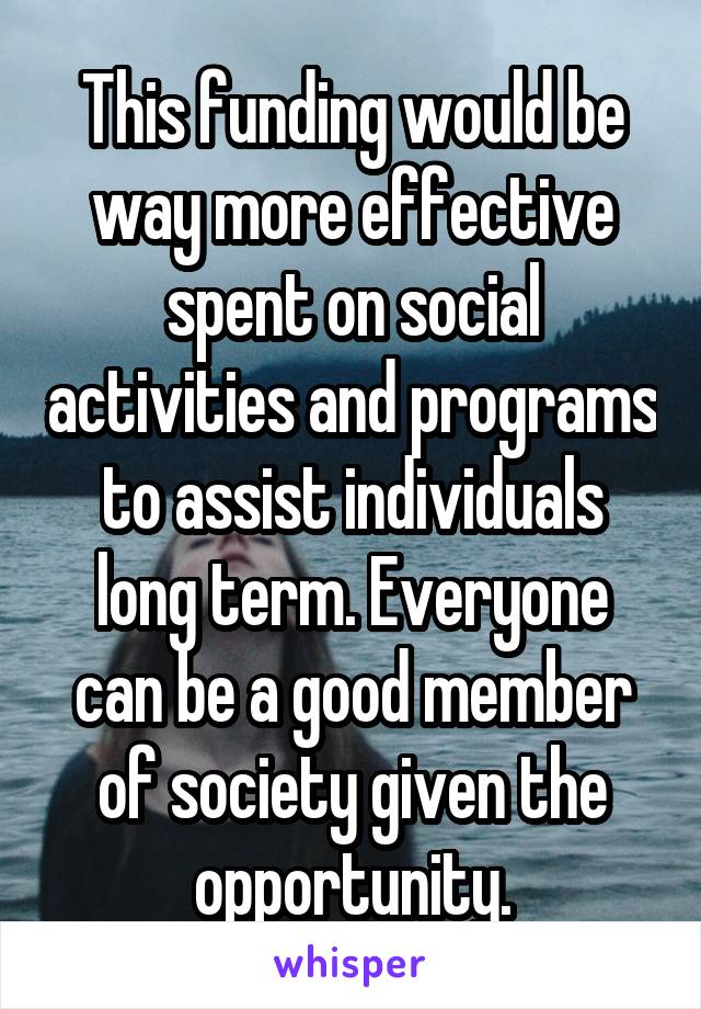 This funding would be way more effective spent on social activities and programs to assist individuals long term. Everyone can be a good member of society given the opportunity.