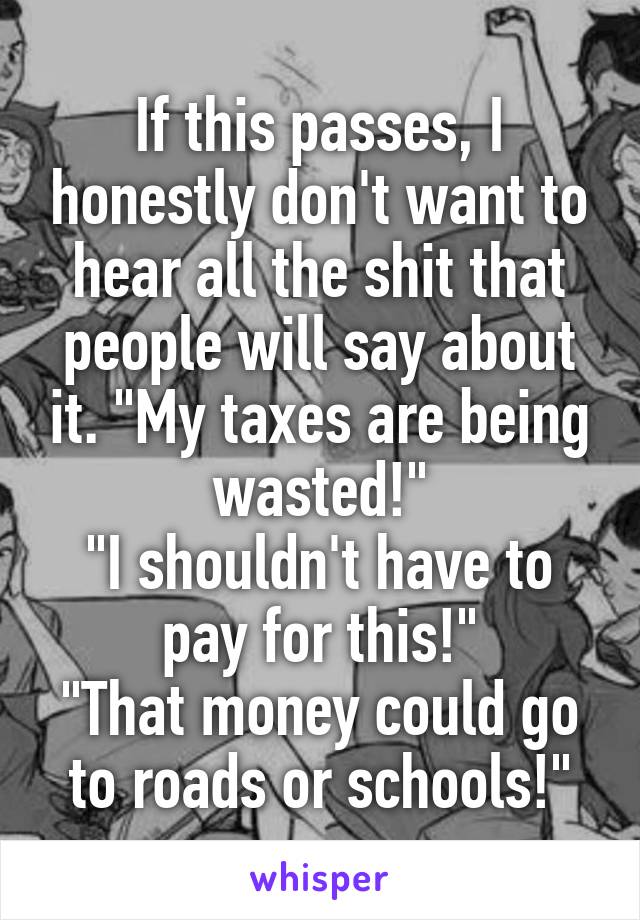 If this passes, I honestly don't want to hear all the shit that people will say about it. "My taxes are being wasted!"
"I shouldn't have to pay for this!"
"That money could go to roads or schools!"