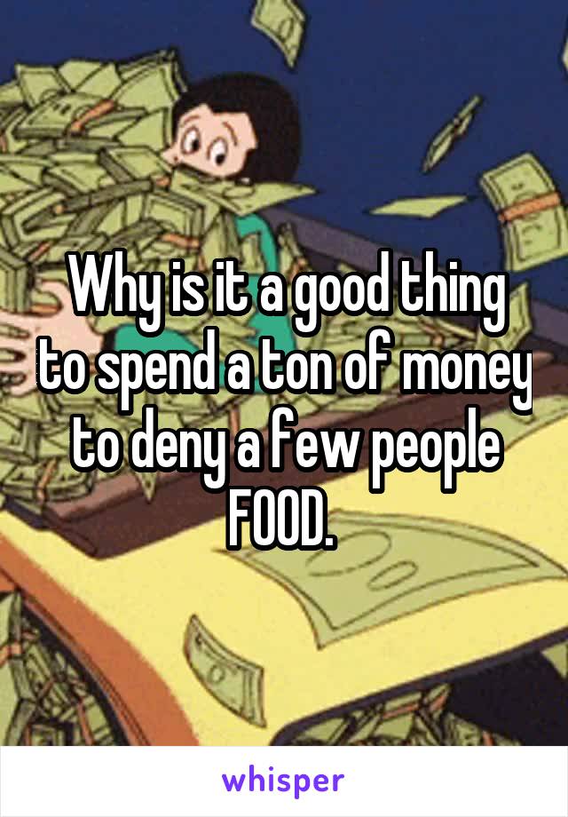 Why is it a good thing to spend a ton of money to deny a few people FOOD. 