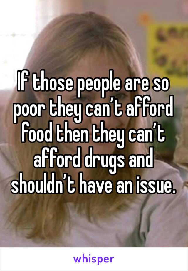 If those people are so poor they can’t afford food then they can’t afford drugs and shouldn’t have an issue.