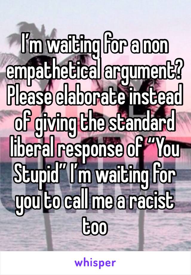 I’m waiting for a non empathetical argument? Please elaborate instead of giving the standard liberal response of “You Stupid” I’m waiting for you to call me a racist too