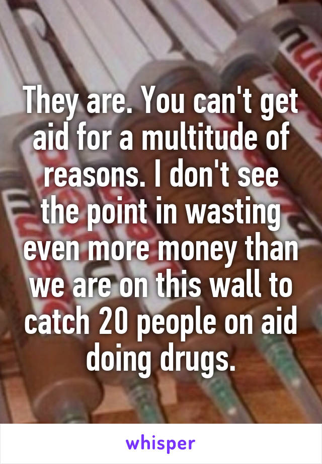 They are. You can't get aid for a multitude of reasons. I don't see the point in wasting even more money than we are on this wall to catch 20 people on aid doing drugs.